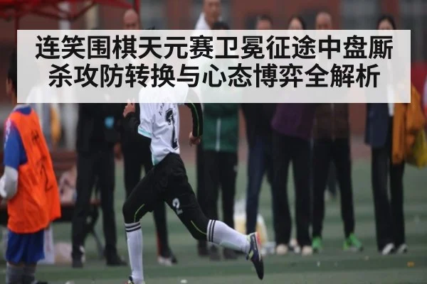连笑围棋天元赛卫冕征途中盘厮杀攻防转换与心态博弈全解析