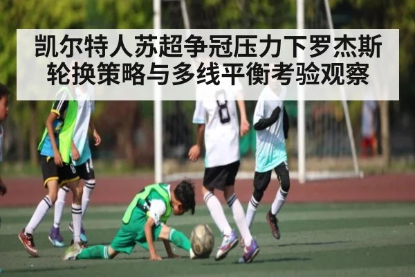 凯尔特人苏超争冠压力下罗杰斯轮换策略与多线平衡考验观察 - kaiyun
